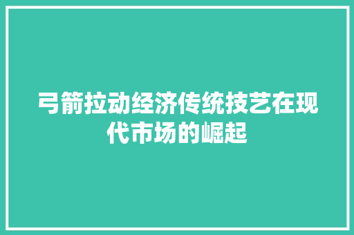 弓箭拉动经济传统技艺在现代市场的崛起 弓箭拉动经济传统技艺在现代市场的崛起