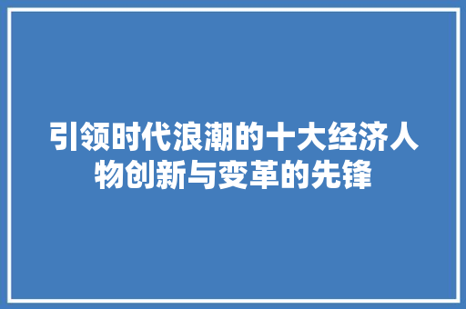 引领时代浪潮的十大经济人物创新与变革的先锋 引领时代浪潮的十大经济人物创新与变革的先锋