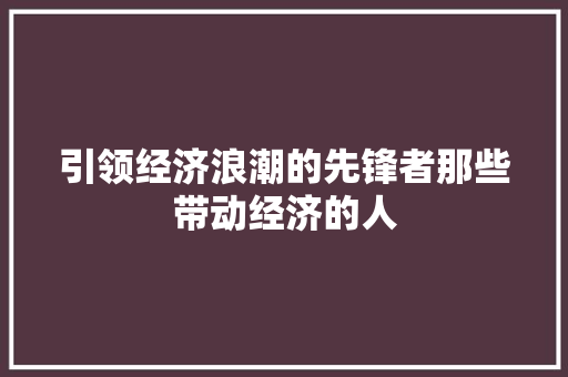 引领经济浪潮的先锋者那些带动经济的人 引领经济浪潮的先锋者那些带动经济的人