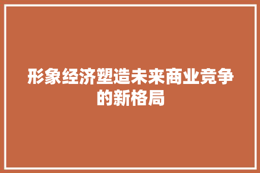形象经济塑造未来商业竞争的新格局 形象经济塑造未来商业竞争的新格局