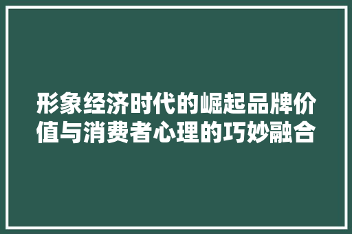 形象经济时代的崛起品牌价值与消费者心理的巧妙融合 形象经济时代的崛起品牌价值与消费者心理的巧妙融合
