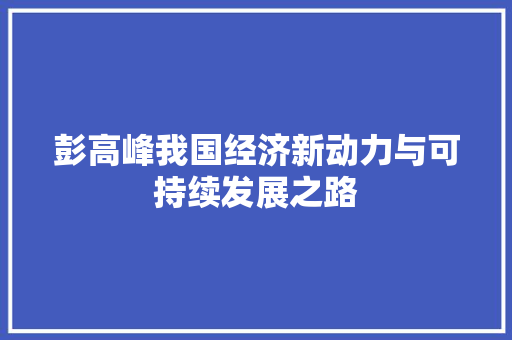 彭高峰我国经济新动力与可持续发展之路 彭高峰我国经济新动力与可持续发展之路
