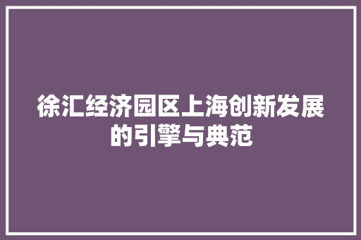 徐汇经济园区上海创新发展的引擎与典范 徐汇经济园区上海创新发展的引擎与典范