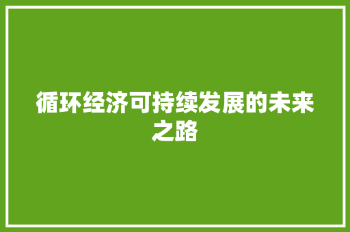 循环经济可持续发展的未来之路 循环经济可持续发展的未来之路