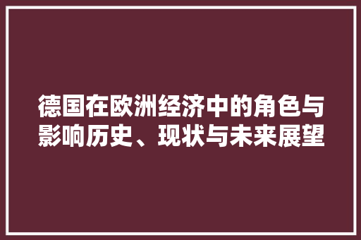 德国在欧洲经济中的角色与影响历史、现状与未来展望 德国在欧洲经济中的角色与影响历史、现状与未来展望