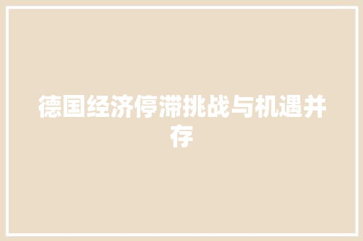 德国经济停滞挑战与机遇并存 德国经济停滞挑战与机遇并存