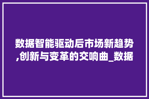 数据智能驱动后市场新趋势,创新与变革的交响曲_数据智能后市场趋势分析 数据智能驱动后市场新趋势,创新与变革的交响曲_数据智能后市场趋势分析