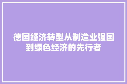 德国经济转型从制造业强国到绿色经济的先行者 德国经济转型从制造业强国到绿色经济的先行者