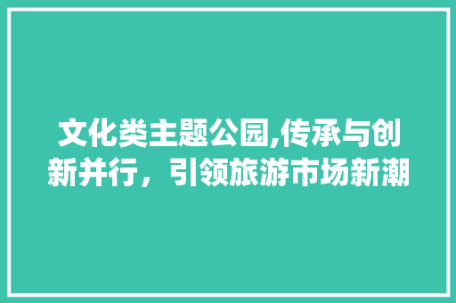 文化类主题公园,传承与创新并行,引领旅游市场新潮流_文化类主题公园市场趋势 文化类主题公园,传承与创新并行,引领旅游市场新潮流_文化类主题公园市场趋势