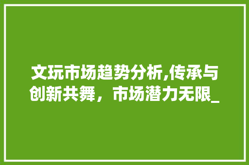 文玩市场趋势分析,传承与创新共舞,市场潜力无限_文玩市场趋势分析 文玩市场趋势分析,传承与创新共舞,市场潜力无限_文玩市场趋势分析
