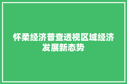 怀柔经济普查透视区域经济发展新态势 怀柔经济普查透视区域经济发展新态势