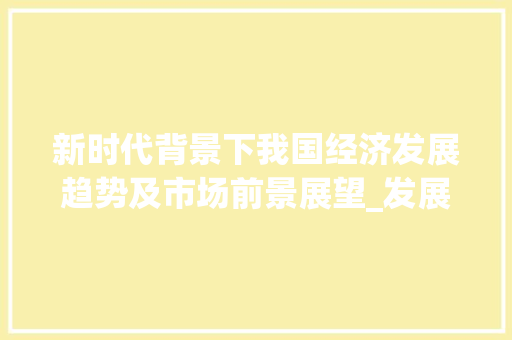 新时代背景下我国经济发展趋势及市场前景展望_发展前进及市场趋势分析 新时代背景下我国经济发展趋势及市场前景展望_发展前进及市场趋势分析