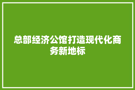 总部经济公馆打造现代化商务新地标 总部经济公馆打造现代化商务新地标