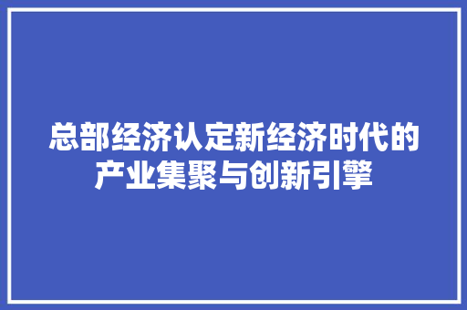 总部经济认定新经济时代的产业集聚与创新引擎 总部经济认定新经济时代的产业集聚与创新引擎