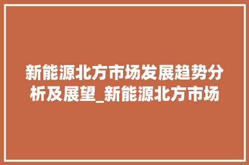 新能源北方市场发展趋势分析及展望_新能源北方市场趋势研究 新能源北方市场发展趋势分析及展望_新能源北方市场趋势研究