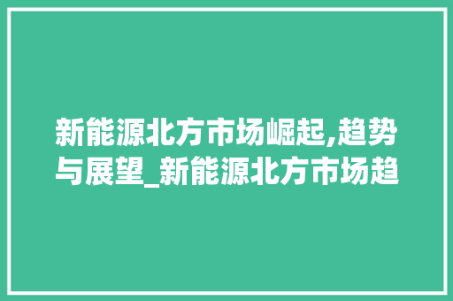 新能源北方市场崛起,趋势与展望_新能源北方市场趋势图 新能源北方市场崛起,趋势与展望_新能源北方市场趋势图