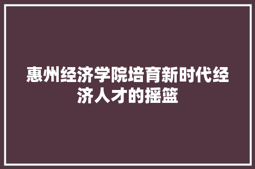 惠州经济学院培育新时代经济人才的摇篮 惠州经济学院培育新时代经济人才的摇篮