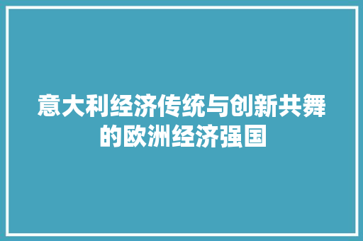 意大利经济传统与创新共舞的欧洲经济强国 意大利经济传统与创新共舞的欧洲经济强国
