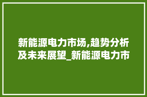 新能源电力市场,趋势分析及未来展望_新能源电力市场趋势分析 新能源电力市场,趋势分析及未来展望_新能源电力市场趋势分析