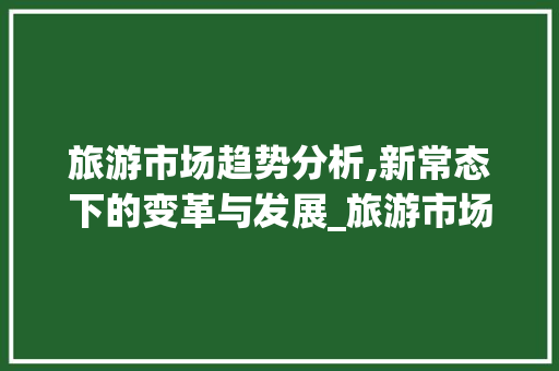 旅游市场趋势分析,新常态下的变革与发展_旅游市场趋势分析 旅游市场趋势分析,新常态下的变革与发展_旅游市场趋势分析