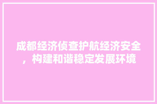 成都经济侦查护航经济安全，构建和谐稳定发展环境