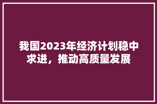 我国2023年经济计划稳中求进,推动高质量发展 我国2023年经济计划稳中求进,推动高质量发展