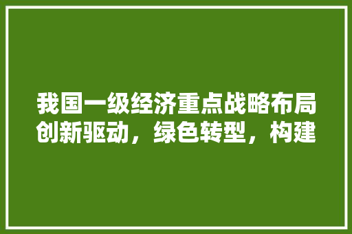 我国一级经济重点战略布局创新驱动,绿色转型,构建高质量发展新格局 我国一级经济重点战略布局创新驱动,绿色转型,构建高质量发展新格局