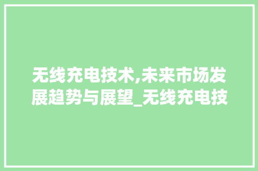 无线充电技术,未来市场发展趋势与展望_无线充电技术未来市场趋势 无线充电技术,未来市场发展趋势与展望_无线充电技术未来市场趋势