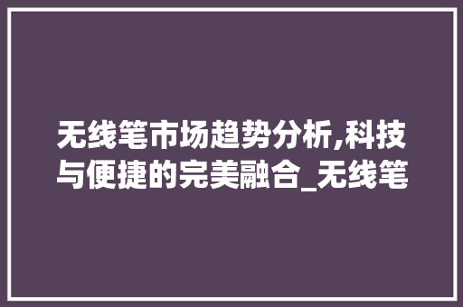 无线笔市场趋势分析,科技与便捷的完美融合_无线笔当前市场趋势分析 无线笔市场趋势分析,科技与便捷的完美融合_无线笔当前市场趋势分析
