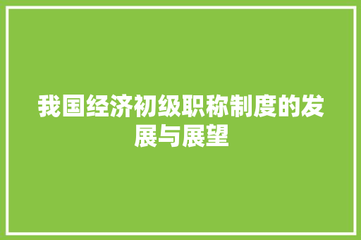 我国经济初级职称制度的发展与展望 我国经济初级职称制度的发展与展望