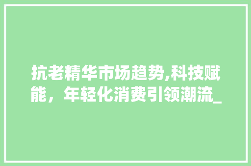 抗老精华市场趋势,科技赋能,年轻化消费引领潮流_抗老精华市场趋势 抗老精华市场趋势,科技赋能,年轻化消费引领潮流_抗老精华市场趋势