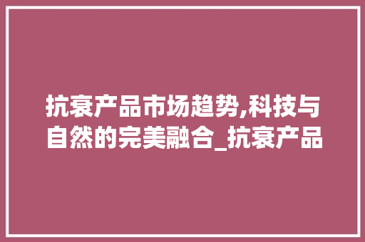 抗衰产品市场趋势,科技与自然的完美融合_抗衰产品市场趋势研究 抗衰产品市场趋势,科技与自然的完美融合_抗衰产品市场趋势研究