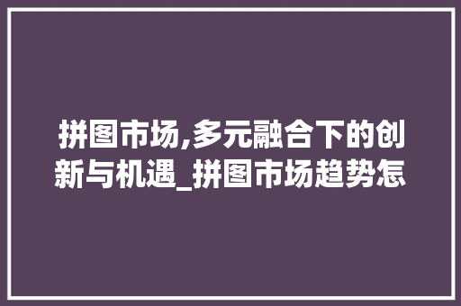 拼图市场,多元融合下的创新与机遇_拼图市场趋势怎么写 拼图市场,多元融合下的创新与机遇_拼图市场趋势怎么写