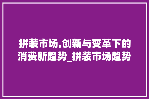 拼装市场,创新与变革下的消费新趋势_拼装市场趋势 拼装市场,创新与变革下的消费新趋势_拼装市场趋势