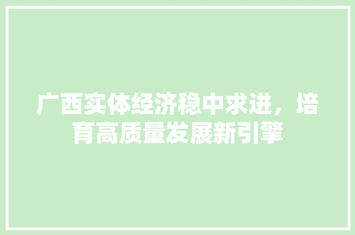 广西实体经济稳中求进,培育高质量发展新引擎 广西实体经济稳中求进,培育高质量发展新引擎