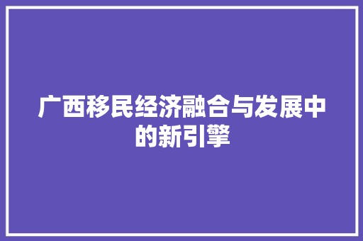 广西移民经济融合与发展中的新引擎 广西移民经济融合与发展中的新引擎