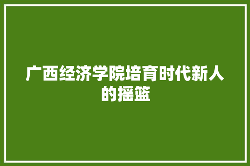 广西经济学院培育时代新人的摇篮 广西经济学院培育时代新人的摇篮