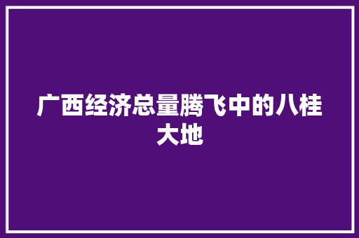 广西经济总量腾飞中的八桂大地 广西经济总量腾飞中的八桂大地