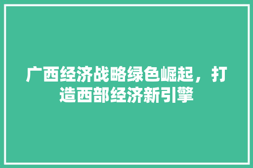 广西经济战略绿色崛起,打造西部经济新引擎 广西经济战略绿色崛起,打造西部经济新引擎
