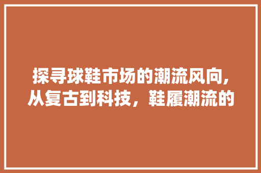 探寻球鞋市场的潮流风向,从复古到科技,鞋履潮流的演变轨迹_球鞋市场趋势 探寻球鞋市场的潮流风向,从复古到科技,鞋履潮流的演变轨迹_球鞋市场趋势