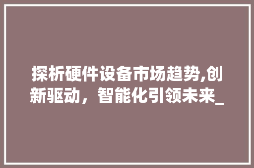探析硬件设备市场趋势,创新驱动,智能化引领未来_硬件设备市场趋势研究 探析硬件设备市场趋势,创新驱动,智能化引领未来_硬件设备市场趋势研究