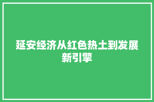 延安经济从红色热土到发展新引擎 延安经济从红色热土到发展新引擎