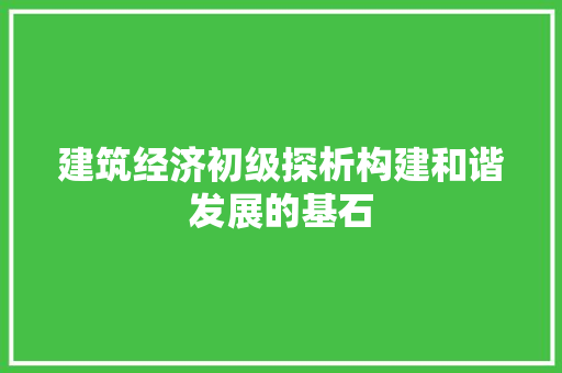 建筑经济初级探析构建和谐发展的基石 建筑经济初级探析构建和谐发展的基石