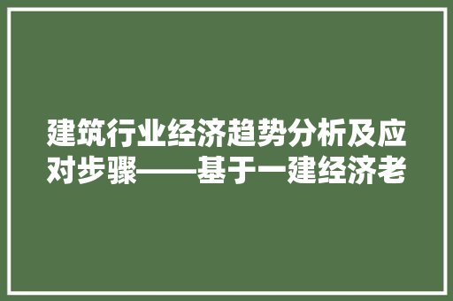 建筑行业经济趋势分析及应对步骤——基于一建经济老师视角 建筑行业经济趋势分析及应对步骤——基于一建经济老师视角