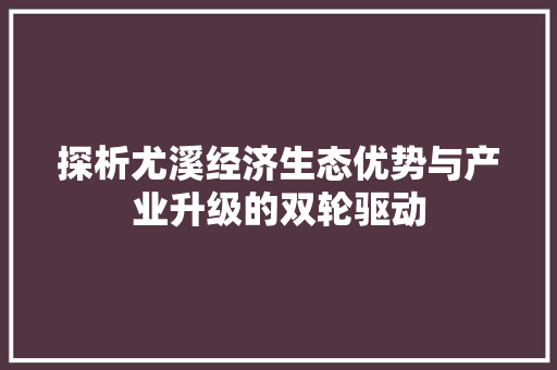 探析尤溪经济生态优势与产业升级的双轮驱动 探析尤溪经济生态优势与产业升级的双轮驱动