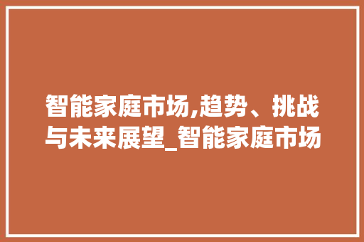 智能家庭市场,趋势、挑战与未来展望_智能家庭市场趋势 智能家庭市场,趋势、挑战与未来展望_智能家庭市场趋势
