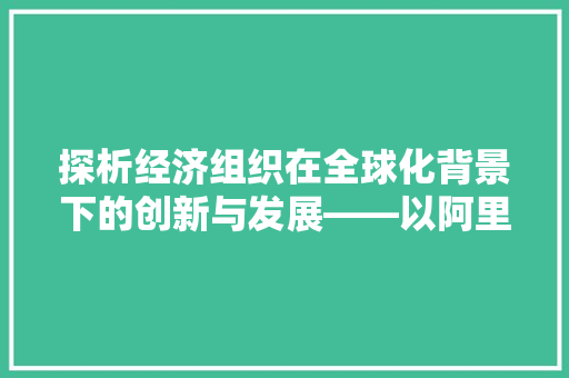 探析经济组织在全球化背景下的创新与发展——以阿里巴巴集团为例 探析经济组织在全球化背景下的创新与发展——以阿里巴巴集团为例
