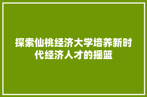 探索仙桃经济大学培养新时代经济人才的摇篮 探索仙桃经济大学培养新时代经济人才的摇篮