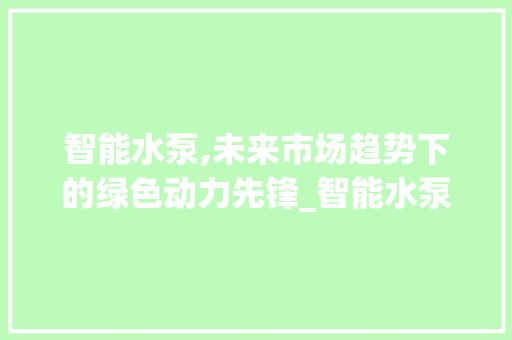 智能水泵,未来市场趋势下的绿色动力先锋_智能水泵的未来市场趋势 智能水泵,未来市场趋势下的绿色动力先锋_智能水泵的未来市场趋势