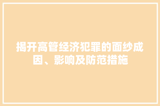 揭开高管经济犯罪的面纱成因、影响及防范措施 揭开高管经济犯罪的面纱成因、影响及防范措施